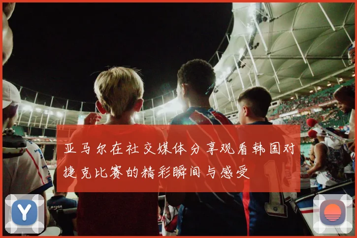 亚马尔在社交媒体分享观看韩国对捷克比赛的精彩瞬间与感受