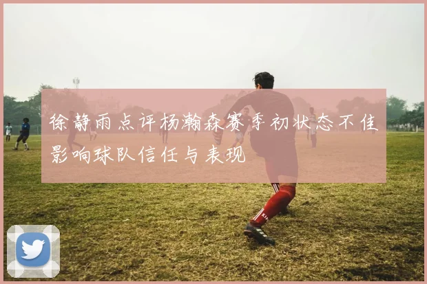 徐静雨点评杨瀚森赛季初状态不佳影响球队信任与表现