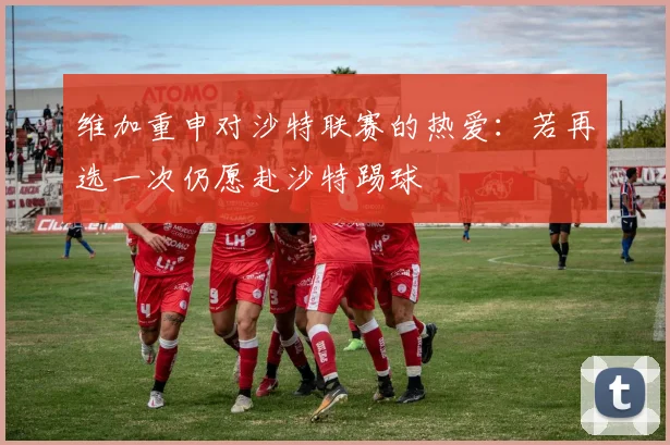 维加重申对沙特联赛的热爱：若再选一次仍愿赴沙特踢球