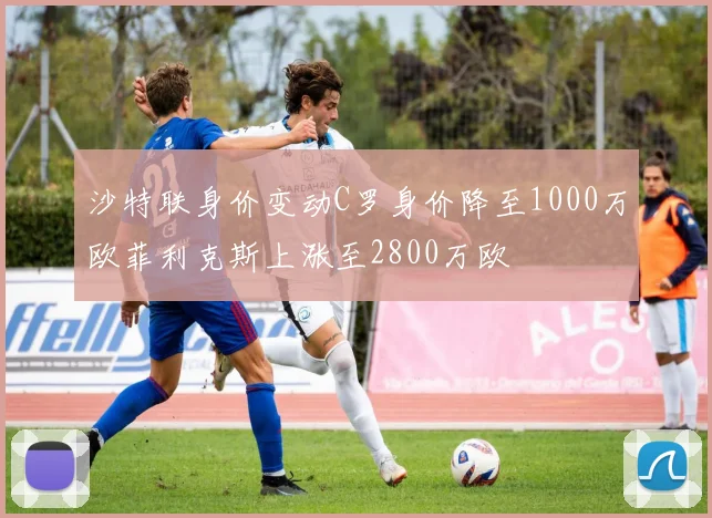 沙特联身价变动C罗身价降至1000万欧菲利克斯上涨至2800万欧