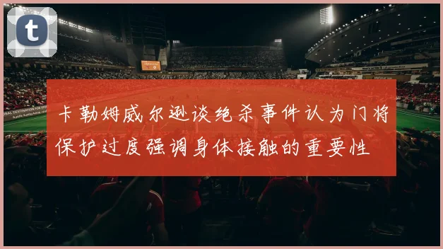 卡勒姆威尔逊谈绝杀事件认为门将保护过度强调身体接触的重要性