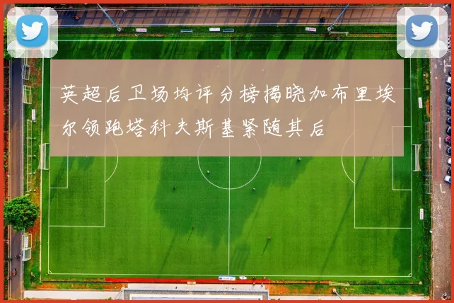 英超后卫场均评分榜揭晓加布里埃尔领跑塔科夫斯基紧随其后