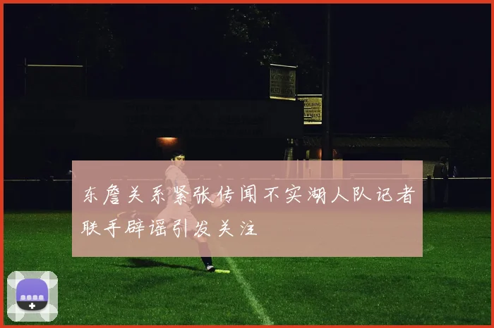 东詹关系紧张传闻不实湖人队记者联手辟谣引发关注