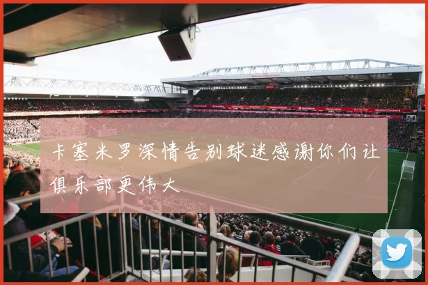 卡塞米罗深情告别球迷感谢你们让俱乐部更伟大