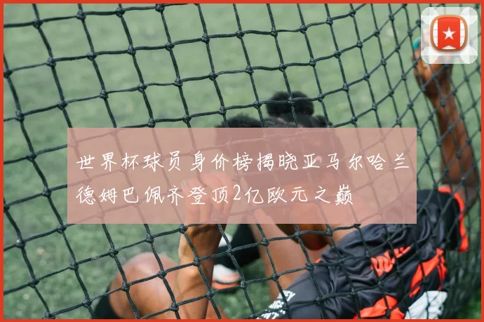 世界杯球员身价榜揭晓亚马尔哈兰德姆巴佩齐登顶2亿欧元之巅