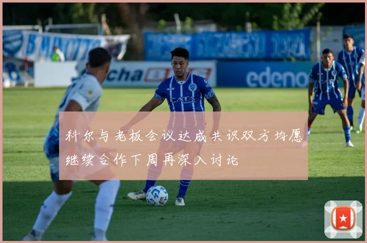 科尔与老板会议达成共识双方均愿继续合作下周再深入讨论