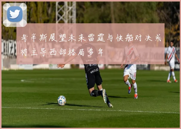 考辛斯展望未来雷霆与快船对决或将主导西部格局多年