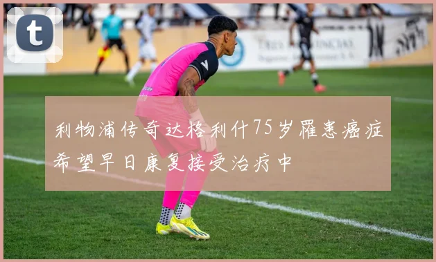 利物浦传奇达格利什75岁罹患癌症希望早日康复接受治疗中