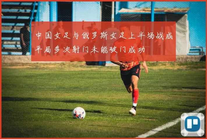 中国女足与俄罗斯女足上半场战成平局多次射门未能破门成功