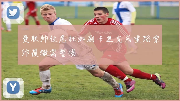 曼联帅位危机加剧卡里克或重蹈索帅覆辙需警惕