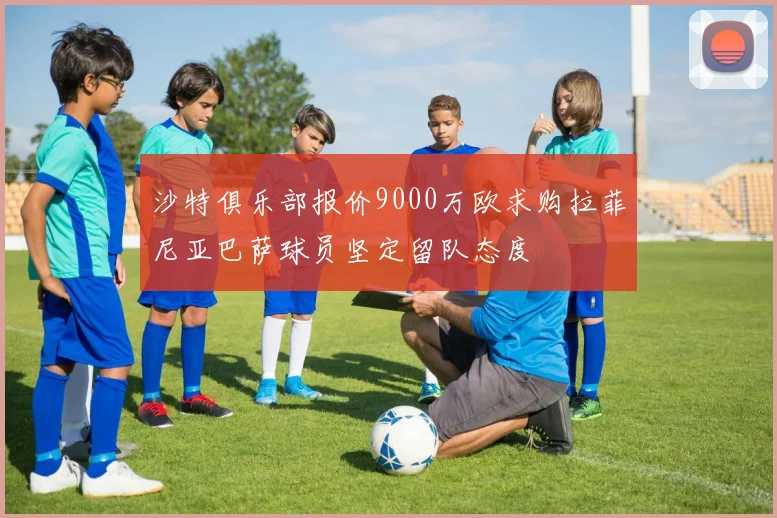 沙特俱乐部报价9000万欧求购拉菲尼亚巴萨球员坚定留队态度