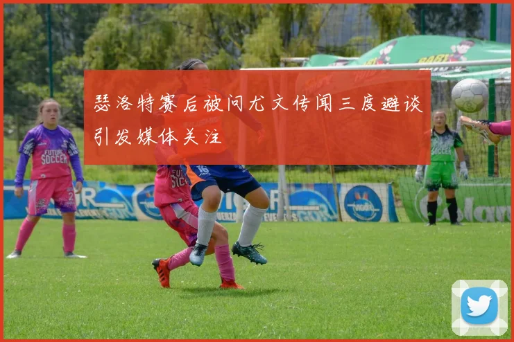 瑟洛特赛后被问尤文传闻三度避谈引发媒体关注