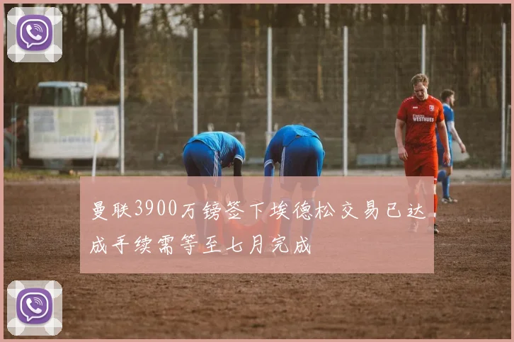 曼联3900万镑签下埃德松交易已达成手续需等至七月完成